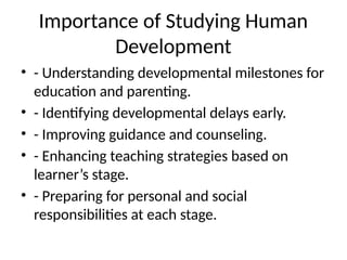 Importance of Studying Human
Development
• - Understanding developmental milestones for
education and parenting.
• - Identifying developmental delays early.
• - Improving guidance and counseling.
• - Enhancing teaching strategies based on
learner’s stage.
• - Preparing for personal and social
responsibilities at each stage.
 