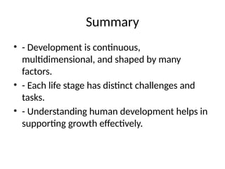 Summary
• - Development is continuous,
multidimensional, and shaped by many
factors.
• - Each life stage has distinct challenges and
tasks.
• - Understanding human development helps in
supporting growth effectively.
 
