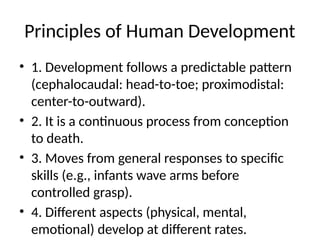 Principles of Human Development
• 1. Development follows a predictable pattern
(cephalocaudal: head-to-toe; proximodistal:
center-to-outward).
• 2. It is a continuous process from conception
to death.
• 3. Moves from general responses to specific
skills (e.g., infants wave arms before
controlled grasp).
• 4. Different aspects (physical, mental,
emotional) develop at different rates.
 