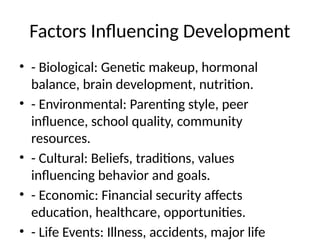 Factors Influencing Development
• - Biological: Genetic makeup, hormonal
balance, brain development, nutrition.
• - Environmental: Parenting style, peer
influence, school quality, community
resources.
• - Cultural: Beliefs, traditions, values
influencing behavior and goals.
• - Economic: Financial security affects
education, healthcare, opportunities.
• - Life Events: Illness, accidents, major life
 