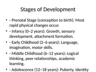 Stages of Development
• - Prenatal Stage (conception to birth): Most
rapid physical changes occur.
• - Infancy (0–2 years): Growth, sensory
development, attachment formation.
• - Early Childhood (2–6 years): Language,
imagination, motor skills.
• - Middle Childhood (6–12 years): Logical
thinking, peer relationships, academic
learning.
• - Adolescence (12–18 years): Puberty, identity
 
