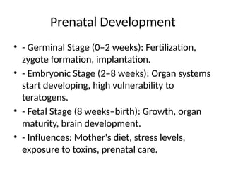 Prenatal Development
• - Germinal Stage (0–2 weeks): Fertilization,
zygote formation, implantation.
• - Embryonic Stage (2–8 weeks): Organ systems
start developing, high vulnerability to
teratogens.
• - Fetal Stage (8 weeks–birth): Growth, organ
maturity, brain development.
• - Influences: Mother's diet, stress levels,
exposure to toxins, prenatal care.
 