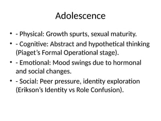 Adolescence
• - Physical: Growth spurts, sexual maturity.
• - Cognitive: Abstract and hypothetical thinking
(Piaget’s Formal Operational stage).
• - Emotional: Mood swings due to hormonal
and social changes.
• - Social: Peer pressure, identity exploration
(Erikson’s Identity vs Role Confusion).
 