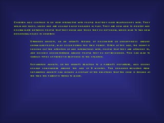 C h ild re n als o continu e to b e ve ry inte ractive with p e op le th at th e y h ave re lations h ip s with . Th e y
will m ake face s , lau gh and are u s u ally e as ily e ngage d in p lay. Th e y are now ab le to id e ntify and
d is crim inate b e twe e n p e op le th at th e y know and th os e th e y d o not know, wh ich le ad to two ne w
b e h avioral is s u e s in ch ild re n:

              S trange r anxie ty, or an infant’s fe e ling of d is com fort or u nh ap p ine s s arou nd
              u nfam iliar p e op le , m ay occu r d u ring th is tim e p e riod . O fte n at th is age , th e infant is
              s e e king ou t th e atte ntion of and inte ractions with , p e op le th at th e y are attach e d to,
              and b e com e u ncom fortab le arou nd p e op le th e y d o not re co gnize . Th is can le ad to
              variou s typ e s of p rote s t in re s p ons e to th e s itu ation.

              S e p aration anxie ty, or th e infant’s re action to a p are nt’s d e p artu re , als o b e gins
              u s u ally s om e wh e re arou nd th e age of 9 m onth s . Th e b e h avior re s u lting from
              s e p aration anxie ty can inclu d e a d is p lay of th e e m otions th at th e ch ild is fe e ling at
              th e tim e th e p are nt is trying to le ave .
 
