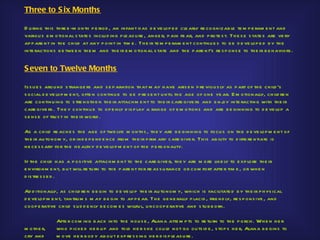 Three to S ix Months

D u ring th is th re e -m onth p e riod , an infant h as d e ve lop e d cle arly re cognizab le te m p e ram e nt and
variou s e m otional s tate s inclu d ing p le as u re , ange r, p ain fe ar, and p rote s t. Th e s e s tate s are ve ry
ap p are nt in th e ch ild at any p oint in tim e . Th e ir te m p e ram e nt continu e s to b e d e ve lop e d b y th e
inte ractions b e twe e n th e m and th e ir e m otional s tate and th e p are nt’s re s p ons e to th e ir b e h aviors .


S even to Twelve Months

Is s u e s arou nd s trange rs and s e p aration th at m ay h ave aris e n p re viou s ly as p art of th e ch ild ’s
s ocial d e ve lop m e nt, ofte n continu e to b e p re s e nt u ntil th e age of one ye ar. E m otionally, ch ild re n
are continu ing to s tre ngth e n th e ir attach m e nt to th e ir care give rs and e nj inte racting with th e ir
                                                                                         oy
care give rs . Th e y continu e to op e nly d is p lay a range of e m otions and are b e ginning to d e ve lop a
s e ns e of tru s t in th e ir world .

As a ch ild re ach e s th e age of twe lve m onth s , th e y are b e ginning to focu s on th e d e ve lop m e nt of
th e ir au tonom y, or ind e p e nd e nce from th e ir p rim ary care give r. Th is ab ility to d iffe re ntiate is
ne ce s s ary for th e h e alth y d e ve lop m e nt of th e p e rs onality.

If th e ch ild h as a p os itive attach m e nt to th e care give r, th e y are m o re like ly to e xp lore th e ir
e nvironm e nt, b u t will re tu rn to th e p are nt for re as s u rance or com fort afte r tim e , or wh e n
d is tre s s e d .

Ad d itionally, as ch ild re n b e gin to d e ve lop th e ir au to nom y, wh ich is facilitate d b y th e ir p h ys ical
d e ve lop m e n t, tantru m s m ay b e gin to ap p e ar. Th e ge ne rally p lacid , frie nd ly, re s p ons ive , and
coop e rative ch ild s u d d e n ly b e com e s willfu l, u ncoop e rative and s tu b b orn.

              Afte r com ing b ack into th e h ou s e , Alana atte m p ts to re tu rn to th e p o rch . Wh e n h e r
m oth e r,    wh o p icke d h e r u p and told h e r s h e cou ld not go ou ts id e , s top s h e r, Alana b e gins to
cry and       m ove h e r b od y ab ou t e xp re s s ing h e r d is p le as u re .
 