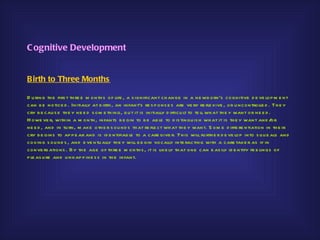 C ognitive Development


Birth to Three Months

D u ring th e firs t th re e m o nth s of life , a s ignificant ch ange in a ne wb orn’s cognitive d e ve lop m e nt
can b e notice d . Initially at b irth , an infant’s re s p ons e s are ve ry re fle xive , or u ncontrolle d . Th e y
cry b e cau s e th e y ne e d s om e th ing, b u t it is initially d ifficu lt to te ll wh at th e y want or ne e d .
H owe ve r, with in a m onth , infants b e gin to b e ab le to d is tingu is h wh at it is th e y want and /         or
ne e d , and in tu rn, m ake oth e r s ou nd s th at re fle ct wh at th e y want. S om e d iffe re ntiation in th e ir
cry b e gins to ap p e ar and is id e ntifiab le to a care give r. Th is will fu rth e r d e ve lop into s qu e als and
cooing s ou nd s , and e ve ntu ally th e y will b e gin vocally inte racting with a care take r as if in
conve rs ations . B y th e age of th re e m onth s , it is like ly th at one can e as ily id e ntify fe e lings of
p le as u re and u nh ap p ine s s in th e infant.
 