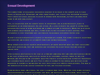 S exual Development

Th e e arlie s t form of s e xu alize d b e h avior is b e lie ve d to b e fou nd in th e infant’s love to p lace
th ings in th e ir m ou th . N e wb orns are ofte n orally fixate d , and it h e lp s give th e ir world m e aning.
Th e y cann ot ye t u tilize lan gu age to b e gin to inte ract with th e ir world , b u t th e y can b ring th e ir
world to life with oral contact.

Th is , in conj nction with th e infants ' ne e d s to u nd e rs tand and m as te r th e ir b od y, le ad s to
                u
e xp loration as an infant re ach e s th e age of one . As a ch ild d e ve lop s th e ab ility to control th e ir
b e h avior, th e y b e gin to le arn th at th e re are a varie ty of p arts to th e ir b od y. Wh ile th is m ay b e gin
with le arning ab ou t finge rs and toe s , it ofte n le ad s to th e d is co ve ry of one ’s ge nitals . Th is
e xp loration is d one volu n tarily and can p ro d u ce p le as u rab le s e ns ations for th e ch ild .

A ch ild ’s s e xu al d e ve lop m e nt is s h ap e d b y th e ir fam ily’s cu ltu re . Th e norm s o f wh at is acce p tab le
and e xp e cte d are m old e d b y a p are nt’s d ire ct and ind ire ct b e h aviors .

Wh ile infants m ay not b e cle ar on wh at ge nd e r is , le t alone wh at th e ru le s and role s as s o ciate d
with one ’s ge nd e r are , th e y are watch ing and ob s e rving th e m any th ings th at are going on
arou nd th e m .

If th e m o th e r is re s p ond ing to th e ch ild as a p rim ary care give r, th e y are ofte n re s p ond ing d ire ctly
to th e cu e s of th e ir ch ild , wh o m ay b e as king to b e com forte d , cu d d le d , talke d to, fe d , e tc.
M oth e rs are typ ically m ore con ce rne d ab ou t th e p roce s s of h ow th e ir ch ild e xp re s s e s th e ir ne e d s
and e ns u ring th os e ne e d s are m e t. Th is is ofte n in contras t to th e fath e r, wh o re s p ond s m ore
fre qu e n tly to ch ild re n b y re d ire cting th e cu e s th at a ch ild m ay offe r to oth e r activitie s . Th e role of
th e fath e r m ay b e m ore clos e ly conne cte d to p lay, and p os s ib ly d is cip line .

H owe ve r th e s e role s are d ivid e d , th e ch ild is le arning from th e m . Wh at th e ch ild le arns b e com e s
th e ir u nd e rs tand ing of wh at s ocial ru le s and role s are for p e op le in th e ir cu ltu re , wh ich h e lp s to
 