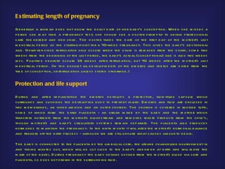 E s timating length of pregnancy

G e ne rally a wom an d oe s not know th e e xact d ate of h e r b ab y's conce p tio n. Wh e n s h e m is s e s a
p e riod s h e m ay take a p re gnancy te s t; s h e s h ou ld s e e a d octor p rom p tly to ob tain p rofe s s ional
care for h e rs e lf and h e r ch ild . Th e d octor take s th e d ate of th e firs t d ay of th e m oth e r's las t
m e ns tru al p e riod as th e s tarting-p oint for a 40-we e k p re gnancy. Th is give s th e b ab y's ge s tational
age . H owe ve r s ince fe rtilis ation only occu rs wh e n th e ovu m is re le as e d fro m th e ovary, s om e two
we e ks from th e b e ginning of th e las t p e riod , th e b ab y's actu al (conce p tional) age is als o two we e ks
le s s . F u ll-tim e d e live ry occu rs 38 we e ks afte r fe rtilis ation, b u t 40 we e ks afte r th e m oth e r's las t
m e ns tru al p e riod . (In th is b ookle t all d e ve lop m e nts of th e e m b ryo and foe tu s are d ate d from th e
tim e of conce p tion, or fe rtilis ation u nle s s s tate d oth e rwis e .)


Protection and life s upport

D u ring and afte r im p lantation th e e m b ryo d e ve lop s a p ro te ctive , flu id -fille d cap s u le wh ich
s u rrou nd s and cu s h io ns th e d e ve lop ing b od y to p re ve nt inj ry. E m b ryo and flu id are e nclos e d in
                                                                           u
two m e m b rane s , an inne r am nion and an ou te r ch orion. Th e ch orion is cove re d in rootlike tu fts ,
s om e of wh ich form th e e arly p lace nta - an o rgan m ad e b y th e b ab y and th e m oth e r wh ich
trans fe rs nu trie nts from th e m oth e r's b lood s tre am and re m ove s was te p rod u cts from th e ch ild 's ,
th ou gh m oth e r's and b ab y's circu latory s ys te m s re m ain s e p arate . Th e p lace nta als o p rod u ce s
h orm one s to m aintain th e p re gnancy. In th e ninth m onth it will alte r th e m oth e r's h orm onal b alance
and trigge rs off th e b irth p roce s s - alth ou gh we are s till u ns u re wh at cau s e s lab ou r to b e gin.

Th e b ab y is conne cte d to th e p lace nta b y th e u m b ilical cord , th e life line ch anne lling nou ris h m e nt in
and taking was te s ou t, wh ich will b e cu t clos e to th e b ab y's ab d om e n at b irth and will le ave th e
m ark of th e nave l. D u ring p re gnancy th e b ab y ob tains oxyge n from th e m oth e r's b lood via cord and
p lace nta, s o d oe s n ot d ro wn in th e s u rrou nd ing flu id .
 