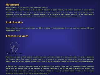 Movements
S p o ntane ou s m ove m e nts b e gin at s e ve n we e ks :
"By 45 d ays , ab ou t th e tim e of th e m oth e r's s e cond m is s e d p e rio d , th e b ab y's s ke le ton is com p le te in
cartilage , not b one , at firs t; ... h e m ake s th e firs t m ove m e nts of h is b od y and ne w-grown lim b s ,
alth ou gh it will b e anoth e r 1 2 we e ks b e fore h is m ove m e nts are s trong e nou gh to b e trans m itte d
th rou gh th e ins e ns itive u te ru s to b e d e te cte d b y th e m oth e r's s e ns itive ab d om inal wall."


Brain function

Brain wave s h ave b e e n re cord e d b y E E G (e le ctro- e nce p h alograp h ) in th e h u m an e m b ryo 40 d ays
afte r fe rtilization.


Res pons e to touch




H u m an e m b ryos of five we e ks ge s tational age h ave b e e n s e e n to m ove away from an ob j ct tou ch ing
                                                                                                            e
th e m ou th are a. Th e s e ns itive are a e xte nd s to inclu d e th e re s t of th e face in th e s ixth and s e ve nth
we e ks and th e p alm s of th e h and s and s ole s of th e fe e t in th e e igh th and ninth we e ks re s p e ctive ly.6

A Britis h s tu d y s h ows th at th e b ab y's m ove m e nts b e gin at th e s am e tim e as s e ns ory ne rve s b e gin to
grow into th e s p inal cord in th e s e cond m o nth of p re gnancy; th e ne rve fib re s re s p ond to tou ch e s to
th e s kin and m ove m e nt of th e lim b s : at th is s tage th e b ab y's s e ns ory ne rve s "ap p e ar to b e m ore
s e ns itive th an th os e of th e ad u lt or ne wb orn b ab y."
 