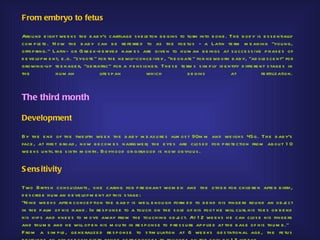 From embryo to fetus

Arou nd e igh t we e ks th e b ab y's cartilage s ke le ton b e gins to tu rn into b one . Th e b od y is e s s e ntially
com p le te . N ow th e b ab y can b e re fe rre d to as th e foe tu s - a Latin te rm m e aning "you ng,
offs p ring." Latin- or G re e k-d e rive d nam e s are give n to h u m an b e ings at s u cce s s ive p h as e s of
d e ve lop m e nt, e .g. "zygote " for th e ne wly-conce ive d , "ne onate " for ne wb orn b ab y, "ad ole s ce nt" for
growing-u p te e nage r, "ge riatric" for a p e ns ione r. Th e s e te rm s s im p ly id e ntify d iffe re nt s tage s in
th e            h u m an            life s p an       wh ich            b e gins            at              fe rtilization.



The third month

Development

By th e e nd of th e twe lfth we e k th e b ab y m e as u re s alm os t 90m m and we igh s 45g. Th e b ab y's
face , at firs t b road , now b e com e s narrowe r; th e e ye s are clo s e d for p rote ction from ab ou t 1 0
we e ks u ntil th e s ixth m onth . Bo yh ood or girlh oo d is now ob viou s .


S ens itivity

Two B ritis h cons u ltants , one caring for p re gnant wom e n and th e oth e r for ch ild re n afte r b irth ,
d e s crib e h u m an d e ve lop m e nt at th is s tage :
"N ine we e ks afte r conce p tion th e b ab y is we ll e nou gh form e d to b e nd h is finge rs rou nd an ob j ct       e
in th e p alm of h is h and . In re s p ons e to a tou ch on th e s ole of h is foo t h e will cu rl h is toe s or b e nd
h is h ip s and kne e s to m ove away from th e tou ch ing ob j ct. At 1 2 we e ks h e can clos e h is finge rs
                                                                     e
and th u m b and h e will op e n h is m ou th in re s p ons e to p re s s u re ap p lie d at th e b as e of h is th u m b ."
F rom a s im p le , ge ne ralize d re s p ons e to s tim u lation at 6 we e ks ge s tational age , th e fe tu s
 