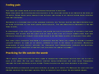 Feeling pain

Th e b rain and ne rve fib e rs m u s t b e fu nctioning for anyone to fe e l p ain
Brain ce lls wh ich are e s s e n tial for cons ciou s ne s s in th e ad u lt are known to b e p re s e nt in th e fe tu s b y
1 0 we e ks . N e rve fib e rs wh ich trans m it p ain im p u ls e s are known to b e p re s e nt b e fore fib e rs inh ib iting
p ain are com p le te d .

Accord ing to a s ch olarly s tu d y of th e availab le e vid e nce , th is "im p lie s th at th e firs t trim e s te r fe tu s m ay
b e m ore s u s ce p tib le to p ain th an s ligh tly old e r s u b j cts .. Th e firs t trim e s te r of p re gnancy is th e firs t
                                                                     e
th re e m onth s .

In oth e r word s , if th e b ab y can e xp e rie nce p ain b e fore th e b od y's m e ch anis m s to s u p p re s s p ain h ave
d e ve lop e d , th is m e ans th at th e b ab y m ay b e ab le to fe e l p ain at a m u ch e arlie r s tage th an was
p re viou s ly th ou gh t, and p e rh ap s e ve n m ore ke e nly in th e firs t th re e m onth s of p re gnancy th an late r.

Th e s am e s tu d y conclu d e s th at th e re is a like lih o od th at th e "fe tu s h as s tarte d to acqu ire a s e ntie nt
cap acity p e rh ap s as e arly as s ix we e ks , ce rtainly b y nine to te n we e ks of ge s tation. Anatom ical
e xam ination of s u ch fe tu s e s ind icate s th e p rob ab ility th at d iffe re ntiation s u fficie nt for re ce p tion,
trans m is s ion and p e rce p tion of p rim itive p ain s e ns ation h as alre ad y occu rre d ."


Practicing for life outs ide the womb

"At 1 1 we e ks afte r conce p tion th e fe tu s s tarts to s wallow th e s u rrou nd ing am niotic flu id and to p as s it
b ack in h is u rine . H e can als o p rod u ce com p le x facial e xp re s s ions and e ve n s m ile . S wallowing
p re p are s th e b ab y for taking in m ilk at b irth . Th u m b -s u cking h as als o b e e n re co rd e d in th e fe tu s .

F e tal b re ath ing m ove m e n ts h ave b e e n d e te cte d as e arly as 1 1 we e ks 1 4. Alth ou gh th e b ab y d oe s not
b re ath e air ins id e th e flu id -fille d am nion, th e s e m ove m e nts h e lp d e ve lop th e re s p iratory organs .
 