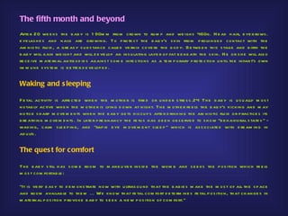 The fifth month and beyond
Afte r 20 we e ks th e b ab y is 1 90m m from crown to ru m p and we igh s 460g. H e ad h air, e ye b rows .
e ye las h e s and nails are gro wing. To p rote ct th e b ab y's s kin from p rolonge d contact with th e
am niotic flu id , a gre as y s u b s tan ce calle d ve rnix cove rs th e b o d y. Be twe e n th is s tage and b irth th e
b ab y will gain we igh t and will d e ve lop an ins u lating laye r of fat b e ne ath th e s kin. H e or s h e will als o
re ce ive m ate rnal antib od ie s agains t s om e infe ctions as a te m p orary p rote ction u ntil th e infant's own
im m u ne s ys te m is b e tte r d e ve lop e d .


Waking and s leeping

F e tal activity is affe cte d wh e n th e m oth e r is tire d or u nd e r s tre s s .24 Th e b ab y is u s u ally m os t
notab ly active wh e n th e m oth e r is lying d own at nigh t. Th e m oth e r fe e ls th e b ab y's kicking and m ay
notice s h arp m o ve m e nts wh e n th e b ab y ge ts h iccu p s afte r d rinking th e am niotic flu id or p ractice s its
b re ath ing m ove m e nts . In late r p re gnancy th e fe tu s h as b e e n ob s e rve d to s h ow "b e h avioral s tate s " -
waking, calm s le e p ing, and "rap id e ye m ove m e nt s le e p " wh ich is as s ociate d with d re am ing in
ad u lts .


The ques t for comfort

Th e b ab y s till h as s om e room to m ane u ve r ins id e th e wom b and s e e ks th e p os ition wh ich fe e ls
m os t com fortab le :

"It is ve ry e as y to d e m ons trate now with u ltras ou nd th at th e b ab ie s m ake th e m os t of all th e s p ace
and room availab le to th e m ... We know th at fe tal com fort d e te rm ine s fe tal p os ition, th at ch ange s in
m ate rnal p os ition p rovoke b ab y to s e e k a ne w p os itio n of com fort."
 