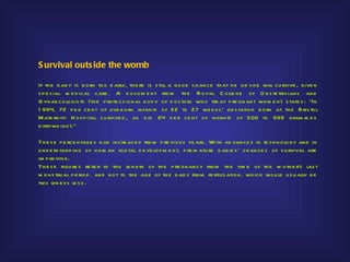S urvival outs ide the womb

If th e b ab y is b orn too e arly, th e re is s till a good ch ance th at h e or s h e will s u rvive , give n
s p e cial m e d ical care . A d ocu m e nt from th e R oyal C olle ge of O b s te tricians and
G ynae cologis ts (th e p rofe s s ional b od y of d octors wh o tre at p re gnant wom e n) s tate s : "In
1 984, 72 p e r ce nt of live b orn infants of 22 to 27 we e ks ' ge s tation b orn at th e Bris tol
M ate rnity H os p ital s u rvive d , as d id 64 p e r ce nt of infants of 500 to 999 gram m e s
b irth we igh t.“

Th e s e p e rce ntage s h ad incre as e d from p re viou s ye ars . With ad vance s in te ch nology and in
u nd e rs tand ing of h u m an foe tal d e ve lop m e nt, p re m atu re b ab ie s ' ch ance s of s u rvival are
im p roving.
Th e s e figu re s re fe r to th e le ngth of th e p re gnancy from th e tim e of th e m oth e r's las t
m e ns tru al p e riod . and not to th e age of th e b ab y from fe rtilis ation. wh ich wou ld u s u ally b e
two we e ks le s s .
 