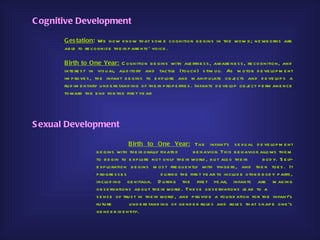 C ognitive Development

       G es tation: We now know th at s om e cognition b e gins in th e wom b ; ne wb orns are
       ab le to re cognize th e ir p are nts ’ voice .

       B irth to One Year: C ognition b e gins with ale rtne s s , aware ne s s , re cognition, and
       inte re s t in vis u al, au d itory and tactile (tou ch ) s tim u li. As m otor d e ve lop m e nt
       im p rove s , th e infant b e gins to e xp lore and m anip u late ob j cts and d e ve lop s a
                                                                                       e
       ru d im e ntary u nd e rs tand ing of th e ir p rop e rtie s . Infants d e ve lop ob j ct p e rm ane nce
                                                                                            e
       toward th e e nd for th e firs t ye ar




S exual Development

                                     B irth to One Year: Th e infant’s s e xu al d e ve lop m e nt
                     b e gins with th e ir o rally fixate d        b e h avior. Th is b e h avior allows th e m
                     to b e gin to e xp lore not only th e ir world , b u t als o th e ir           b od y. S e lf-
                     e xp loratio n b e gins m os t fre qu e ntly with finge rs , and th e n toe s . It
                     p rogre s s e s                d u ring th e firs t ye ar to inclu d e oth e r b od y p arts ,
                     inclu d ing ge nitalia. D u ring th e firs t ye ar, infants are m aking
                     ob s e rvations ab ou t th e ir world . Th e s e ob s e rvations le ad to a
                     s e ns e of tru s t in th e ir world , and p rovid e a fou nd ation for th e infant’s
                     fu tu re        u nd e rs tand ing of ge nd e r ru le s and role s th at s h ap e one ’s
                     ge nd e r id e ntity.
 