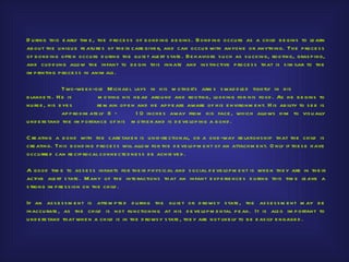 D u ring th is e arly tim e , th e p roce s s of b ond ing b e gins . Bond ing occu rs as a ch ild b e gins to le arn
ab ou t th e u niqu e fe atu re s of th e ir care give r, and can occu r with anyo ne or anyth ing. Th e p roce s s
of b ond ing o fte n occu rs d u ring th e qu ie t ale rt s tate . Be h aviors s u ch as s u cking, rooting, gras p ing,
and cu d d ling allow th e infant to b e gin th is innate and ins tinctive p roce s s th at is s im ilar to th e
im p rinting p roce s s in anim als .

                Two-we e k-old M ich ae l lays in h is m oth e r’s arm s s wad d le d tigh tly in h is
b lanke ts . H e is           m oving h is h e ad arou nd and rooting, looking fo r h is food . As h e b e gins to
nu rs e , h is e ye s         re m ain op e n and h e ap p e ars aware of h is e nvironm e nt. H is ab ility to s e e is
                ap p roxim ate ly 8 –        1 0 inch e s away from h is face , wh ich allows h im to vis u ally
u nd e rs tand th e im p ortance of h is m oth e r and is d e ve lop ing a b ond .

C re ating a b ond with th e care take r is u nid ire ctional, or a one -way re lations h ip th at th e ch ild is
cre ating. Th is b ond ing p roce s s will allow for th e d e ve lo p m e nt of an attach m e nt. O nly if th e s e h ave
occu rre d can re cip rocal conne cte d ne s s b e ach ie ve d .

A good tim e to as s e s s infants for th e ir p h ys ical and s ocial d e ve lop m e nt is wh e n th e y are in th e ir
active ale rt s tate . M any of th e inte ractions th at an infant e xp e rie nce s d u ring th is tim e le ave a
s trong im p re s s ion on th e ch ild .

If an as s e s s m e n t is atte m p te d d u ring th e qu ie t or d rows y s tate , th e as s e s s m e nt m ay b e
inaccu rate , as th e ch ild is not fu nctioning at h is d e ve lop m e ntal p e ak. It is als o im p ortant to
u nd e rs tand th at wh e n a ch ild is in th e d rows y s tate , th e y are not like ly to b e e as ily e ngage d .
 