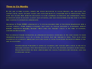 Three to S ix Months
By th e age of th re e m onth s , infants are vis ib ly re s p ons ive to s ocial s tim u lu s , and will m ake e ye
contact, s m ile , lau gh , vocalize s ou nd s and p h ys ically re act in a volu ntary way to oth e r p e op le . Th e y
h ave als o m ove d from re fle xive re s p ons e s to m ore co ntrolle d m ove m e nts and inte ractions . Th e s e
m ove m e nts b e gin to b e com e a ch ild ’s way of p laying, and als o d e m ons trate h ow th e ch ild is m oving
from b ond ing to d e ve lop in g attach m e nts .

Accord ing to P e rry (2002), attach m e nt is "a s p e cial e nd u ring form of ‘e m otional’ re lations h ip with a
s p e cific p e rs on." P e rry fu rth e r p os tu late s th at s ince no h u m an b e h avior is m aintaine d with ou t
re ward , attach m e nt re qu ire s "re ward ". M os t ofte n th is ‘re ward " com e s in th e form of s ooth ing,
com fort and / p le as u re .
                  or

Th is m ove m e nt toward d e ve lop ing an attach m e nt b e com e s notice ab le as th e ch ild b e gins to s h ow
p re fe re ntial re s p ons e s , s u ch as a s m ile , to p e op le th at are fam iliar to th e m . Th e y m ay s h ow
e xcite m e nt at a p e rs on’s arrival and m ay e ve n b e gin to s h ow d is p le as u re for th e ir d e p artu re b y th e
age of s ix m onth s .

              F ou r-m onth -old S am anth a is laying on a b lanke t, and s qu e als with a s m ile as th e toy in
              h e r h and s qu e aks . S h e th e n re -focu s e s on th e toy, and h e r face b e com e s m ore s e riou s .
              H e r m oth e r e nte rs th e room afte r h e aring th e s qu e al. S am anth a lifts h e r h e ad , s e e s h e r
              m oth e r and s m ile s .
 
