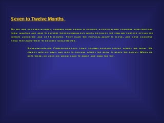 S even to Twelve Months

By th e age of s e ve n m onth s , ch ild re n h ave b e gu n to d e ve lop a p h ys ical and cognitive le ve l th at h as
th e m wanting and ab le to e xp lore th e ir e nvironm e nt, wh ich b e com e s th e p rim ary p u rp os e of p lay for
infants u nd e r th e age of 1 8 m onth s . Th e y h ave th e p h ys ical ab ility to m ove , and h ave co gnitive
s kills th at allow th e m to b e com e goal d ire cte d .

              S e ve n-m on th -old C h ris top h e r s e e s s om e colorfu l b u ild ing b locks acros s th e room . H e
              cre e p s with h is arm s and le gs to p u ll h im acros s th e room to re ach th e b locks . Wh e n h e
              ge ts th e re , h e u s e s h is wh ole h and to gras p and grab th e toy.
 