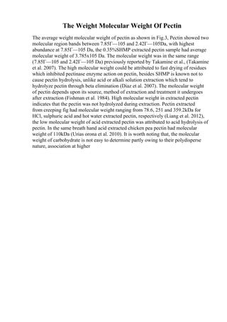 The Weight Molecular Weight Of Pectin
The average weight molecular weight of pectin as shown in Fig.3, Pectin showed two
molecular region bands between 7.85Г—105 and 2.42Г—105Da, with highest
abundance at 7.85Г—105 Da, the 0.35%SHMP extracted pectin sample had average
molecular weight of 3.785x105 Da. The molecular weight was in the same range
(7.85Г—105 and 2.42Г—105 Da) previously reported by Takamine et al., (Takamine
et al. 2007). The high molecular weight could be attributed to fast drying of residues
which inhibited pectinase enzyme action on pectin, besides SHMP is known not to
cause pectin hydrolysis, unlike acid or alkali solution extraction which tend to
hydrolyze pectin through beta elimination (Diaz et al. 2007). The molecular weight
of pectin depends upon its source, method of extraction and treatment it undergoes
after extraction (Fishman et al. 1984). High molecular weight in extracted pectin
indicates that the pectin was not hydrolyzed during extraction. Pectin extracted
from creeping fig had molecular weight ranging from 78.6, 251 and 359.2kDa for
HCl, sulphuric acid and hot water extracted pectin, respectively (Liang et al. 2012),
the low molecular weight of acid extracted pectin was attributed to acid hydrolysis of
pectin. In the same breath hand acid extracted chicken pea pectin had molecular
weight of 110kDa (Urias orona et al. 2010). It is worth noting that, the molecular
weight of carbohydrate is not easy to determine partly owing to their polydisperse
nature, association at higher
 