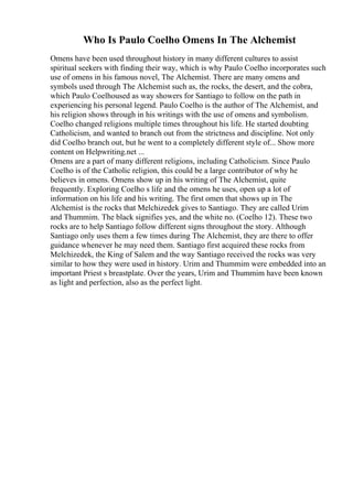 Who Is Paulo Coelho Omens In The Alchemist
Omens have been used throughout history in many different cultures to assist
spiritual seekers with finding their way, which is why Paulo Coelho incorporates such
use of omens in his famous novel, The Alchemist. There are many omens and
symbols used through The Alchemist such as, the rocks, the desert, and the cobra,
which Paulo Coelhoused as way showers for Santiago to follow on the path in
experiencing his personal legend. Paulo Coelho is the author of The Alchemist, and
his religion shows through in his writings with the use of omens and symbolism.
Coelho changed religions multiple times throughout his life. He started doubting
Catholicism, and wanted to branch out from the strictness and discipline. Not only
did Coelho branch out, but he went to a completely different style of... Show more
content on Helpwriting.net ...
Omens are a part of many different religions, including Catholicism. Since Paulo
Coelho is of the Catholic religion, this could be a large contributor of why he
believes in omens. Omens show up in his writing of The Alchemist, quite
frequently. Exploring Coelho s life and the omens he uses, open up a lot of
information on his life and his writing. The first omen that shows up in The
Alchemist is the rocks that Melchizedek gives to Santiago. They are called Urim
and Thummim. The black signifies yes, and the white no. (Coelho 12). These two
rocks are to help Santiago follow different signs throughout the story. Although
Santiago only uses them a few times during The Alchemist, they are there to offer
guidance whenever he may need them. Santiago first acquired these rocks from
Melchizedek, the King of Salem and the way Santiago received the rocks was very
similar to how they were used in history. Urim and Thummim were embedded into an
important Priest s breastplate. Over the years, Urim and Thummim have been known
as light and perfection, also as the perfect light.
 