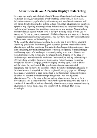 Advertisements Are A Popular Display Of Marketing
Have you ever really looked at ads, though? I mean, if you look closely and I mean
really look closely, advertisements aren t what they appear to be, in most cases.
Advertisements are a popular display of marketing and have been for decades and
will be for decades to come. For as long as I can remember, advertisements have been
a popular way of getting a message across. Whether they are simple or colorful, they
catch the eyeof someone that s reading a magazine, or a newspaper. No matter how
much you think it s just a picture, there is a deeper meaning inside of what you re
looking at. Of course, you ve never noticed it before because you were never looking
for deeper meanings inside advertisements. You may have passed by some subliminal
... Show more content on Helpwriting.net ...
At the top of the advertisement, you have the words, You ll never forget your first
time in big gray letters. From the top, your eyes then go down to the middle of the
advertisement and then start to see this seductive hamburger sitting on the page. You
think I m joking, but this hamburger looks seductive. The picture of the hamburger
instills every aspect of a hamburger you could possibly want to see. You see: the
meat, the tomatoes, the pickles, and the cheese slightly dripping off the edge of
the hamburger. You also see the lettuce and those delicious looking onions to top it
off. Everything about this hamburger is screaming Eat me! As your eyes move
along to the bottom of the page, you have in gray lettering again, Steak N Shake
and the places they are located. The gray lettering is what makes the dark
background pop out more, it s a contrast fixture. You notice the lettering because of
the advertisement is very dark and dim to begin with, the gray pops out. Although,
those eyes of yours tend to keep gazing back at the hamburger, because it looks so
delicious. At least that s what mine kept doing when I was looking at the
advertisement. This is the most seductive looking advertisement I ve seen, for a
piece of food. This is the definition of what people consider food porn. The way it is
positioned, it looks like a half naked raunchy advertisement, except a normal raunchy
advertisement would have a male or a female with the product. They would
assumingly
 