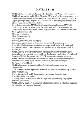 MATLAB Essay
MATLAB stand for Matrix Laboratory, developed by MathWorks. First version of
MATLAB was written by Dr. Cleve Moler in 1970s. MATLAB provide easy access to
matrix software developed by the LINPACK (linear system package) and EISPACK
(Eigen system package) projects. MATLAB is used in areas of applied mathematics,
education, research and in the industry.
For technical computing MATLABis a high performance language. MATLAB
provides easy to use environment for integrates computation, visualization, and
programming where issues and solutions are given in familiar mathematical notation.
Main applications include
Math and computation
Algorithm development
Data acquisition
Modeling, simulation, and prototyping
Data analysis, exploration, ... Show more content on Helpwriting.net ...
It provides solution to many computing issues, especially those with matrix and
vector formulations. It takes less time than non interactive language such as C or
Fortran [69].
MATLAB have optional toolboxes that are collections of specialized programs
designed to solve specific types of problems. Toolboxes are collections of MATLAB
functions (M files) that extend the MATLAB environment to solve problems.
MATLAB have many toolboxes such as digital signal processing, control systems,
neural networks, fuzzy logic, wavelets, simulation, and many others [70].
7.2 Features of MATLAB
MATLAB provides advance algorithms for high performance numerical
computations.
It has a wide collection of predefine mathematical functions and the ability to define
one s own functions.
It have feature of 2 D and 3 D graphics for plotting and displaying data.
It provides online help option.
It gives powerful, matrix/vector oriented, high level programming language for
particular applications.
MATLAB have capability to cooperate with programs written in other languages and
for importing and exporting formatted
 