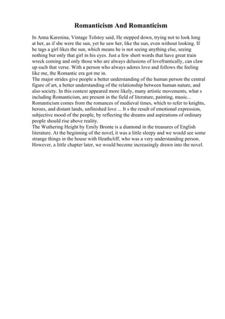 Romanticism And Romanticism
In Anna Karenina, Vintage Tolstoy said, He stepped down, trying not to look long
at her, as if she were the sun, yet he saw her, like the sun, even without looking. If
he tags a girl likes the sun, which means he is not seeing anything else, seeing
nothing but only that girl in his eyes. Just a few short words that have great train
wreck coming and only those who are always delusions of lovefrantically, can claw
up such that verse. With a person who always adores love and follows the feeling
like me, the Romantic era got me in.
The major strides give people a better understanding of the human person the central
figure of art, a better understanding of the relationship between human nature, and
also society. In this context appeared more likely, many artistic movements, what s
including Romanticism, are present in the field of literature, painting, music...
Romanticism comes from the romances of medieval times, which to refer to knights,
heroes, and distant lands, unfinished love ... It s the result of emotional expression,
subjective mood of the people, by reflecting the dreams and aspirations of ordinary
people should rise above reality.
The Wuthering Height by Emily Bronte is a diamond in the treasures of English
literature. At the beginning of the novel, it was a little sleepy and we would see some
strange things in the house with Heathcliff, who was a very understanding person.
However, a little chapter later, we would become increasingly drawn into the novel.
 