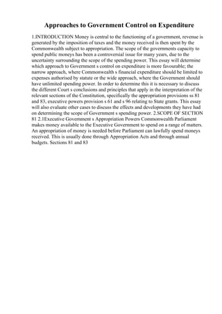 Approaches to Government Control on Expenditure
1.INTRODUCTION Money is central to the functioning of a government, revenue is
generated by the imposition of taxes and the money received is then spent by the
Commonwealth subject to appropriation. The scope of the governments capacity to
spend public moneys has been a controversial issue for many years, due to the
uncertainty surrounding the scope of the spending power. This essay will determine
which approach to Government s control on expenditure is more favourable; the
narrow approach, where Commonwealth s financial expenditure should be limited to
expenses authorised by statute or the wide approach, where the Government should
have unlimited spending power. In order to determine this it is necessary to discuss
the different Court s conclusions and principles that apply in the interpretation of the
relevant sections of the Constitution, specifically the appropriation provisions ss 81
and 83, executive powers provision s 61 and s 96 relating to State grants. This essay
will also evaluate other cases to discuss the effects and developments they have had
on determining the scope of Government s spending power. 2.SCOPE OF SECTION
81 2.1Executive Government s Appropriation Powers Commonwealth Parliament
makes money available to the Executive Government to spend on a range of matters.
An appropriation of money is needed before Parliament can lawfully spend moneys
received. This is usually done through Appropriation Acts and through annual
budgets. Sections 81 and 83
 