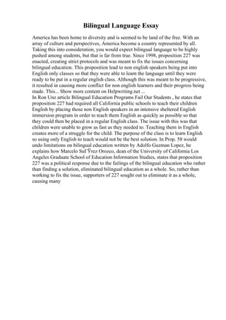 Bilingual Language Essay
America has been home to diversity and is seemed to be land of the free. With an
array of culture and perspectives, America become a country represented by all.
Taking this into consideration, you would expect bilingual language to be highly
pushed among students, but that is far from true. Since 1998, proposition 227 was
enacted, creating strict protocols and was meant to fix the issues concerning
bilingual education. This proposition lead to non english speakers being put into
English only classes so that they were able to learn the language until they were
ready to be put in a regular english class. Although this was meant to be progressive,
it resulted in causing more conflict for non english learners and their progress being
made. This... Show more content on Helpwriting.net ...
In Ron Unz article Bilingual Education Programs Fail Our Students , he states that
proposition 227 had required all California public schools to teach their children
English by placing those non English speakers in an intensive sheltered English
immersion program in order to teach them English as quickly as possible so that
they could then be placed in a regular English class. The issue with this was that
children were unable to grow as fast as they needed to. Teaching them in English
creates more of a struggle for the child. The purpose of the class is to learn English
so using only English to teach would not be the best solution. In Prop. 58 would
undo limitations on bilingual education written by Adolfo Guzman Lopez, he
explains how Marcelo SuГЎrez Orozco, dean of the University of California Los
Angeles Graduate School of Education Information Studies, states that proposition
227 was a political response due to the failings of the bilingual education who rather
than finding a solution, eliminated bilingual education as a whole. So, rather than
working to fix the issue, supporters of 227 sought out to eliminate it as a whole,
causing many
 