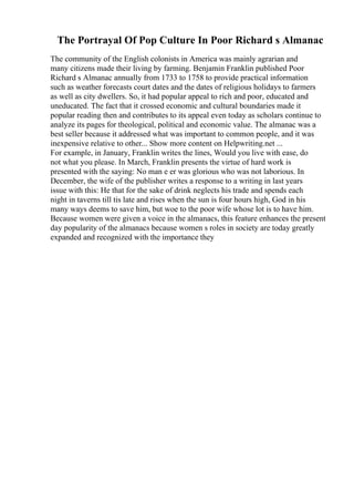 The Portrayal Of Pop Culture In Poor Richard s Almanac
The community of the English colonists in America was mainly agrarian and
many citizens made their living by farming. Benjamin Franklin published Poor
Richard s Almanac annually from 1733 to 1758 to provide practical information
such as weather forecasts court dates and the dates of religious holidays to farmers
as well as city dwellers. So, it had popular appeal to rich and poor, educated and
uneducated. The fact that it crossed economic and cultural boundaries made it
popular reading then and contributes to its appeal even today as scholars continue to
analyze its pages for theological, political and economic value. The almanac was a
best seller because it addressed what was important to common people, and it was
inexpensive relative to other... Show more content on Helpwriting.net ...
For example, in January, Franklin writes the lines, Would you live with ease, do
not what you please. In March, Franklin presents the virtue of hard work is
presented with the saying: No man e er was glorious who was not laborious. In
December, the wife of the publisher writes a response to a writing in last years
issue with this: He that for the sake of drink neglects his trade and spends each
night in taverns till tis late and rises when the sun is four hours high, God in his
many ways deems to save him, but woe to the poor wife whose lot is to have him.
Because women were given a voice in the almanacs, this feature enhances the present
day popularity of the almanacs because women s roles in society are today greatly
expanded and recognized with the importance they
 