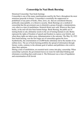 Censorship In Nazi Book Burning
Historical Censorship: Nazi book burnings
Censorship is one of the many manifestations used by the Nazi s throughout the most
notorious genocide in history. Censorship is essentially the suppression or
prohibition of any parts of books, films, news, etc. that are considered obscene,
politically unacceptable, or a threat to security. Book Burnings are a method of
censorship that the government uses to diminish a group of people s interpretations,
very often in a time of annihilation. Heinrich Heine once said, Wherever they burn
books, in the end will also burn human beings. Book Burning, the public act of
turning books to ash, ultimately resorts to the act of turning humans to ash. Books
represent the rights of freedom of speech and freedom to express your beliefs, and
when those rights are taken away, dehumanization is the outcome. The May 10, 1933
Nazi book burning, was the first major act of censorship against the Jews.
Symbolically, the extermination of 25,000 books ultimately led to the murder of six
million Jews. The act of book burning prohibits the spread of information through
literary works, contrary to the ultimate goal of authors and publishers who wish to
share their opinions.
During a time of annihilation, an essential tactic comes into play; censorship. When
censorship is present, the government leaves no room for individual thinking and
eliminates everything that could create it. The Holocaust was a time of liquidation
and extermination of all Jewish
 