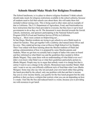 Schools Should Make Meals For Religious Freedoms
The School lunchroom, is it a place to observe religious freedoms? I think schools
should make meals for religious restrictions available in the school cafeteria, because
all students need to feel that schools care about them, this will make them feel
included without raising costs. This is being used in other states and an example of
that is California. The U.S. Department of Agriculture, Food, and NutritionService
have instructions that have been provided to everyone, but they leave it up to local
governments to do as they see fit. The document is more directed towards the Jewish
schools, institutions, and sponsors participating in the National School Lunch
Program (NSLP) (Food and Nutrition Service (FNS)) in California.
Seeing as ... Show more content on Helpwriting.net ...
In San Diego, Muslim residents are trying to get schools to serve Halal meals in
school for lunches. They got together with a celebrity chef named Jamie Oliver and
his crew. They ended up having a tour at Hoover High School in City Heights.
Their Tour ended with them learning about the Muslim tradition of Halal and
getting a demonstration of how it is prepared by some Muslim parents and
students, When we got here we actually had a couple of ladies who came on board
and they informed us what Halal was and the guidelines they needed to follow
(Burks Megan). They came there with no understanding of what Halal even was I
didn t even know what Halal was or what their guidelines particularly pertain to,
(Burks Megan). People may try to argue that nobody wants it to change but that is
untrue I want to see a change in the schools, Momentum team member Shukri Abdi
said. I want to see my son (offered) a different style of food than what I saw (Burks
Morgan). Some may also say why not just pack your own lunch rather than getting
the lunch provided by the school, only one problem with that and that is income.
Say you re a low income family, you qualify for the free lunch program but the only
problem is that you have a religion that restricts what you can eat depending on how
it s made. I feel like the free and reduced lunch is a waste, because you re providing
me with resources to get lunch
 