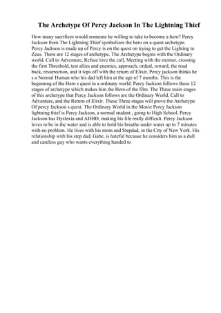 The Archetype Of Percy Jackson In The Lightning Thief
How many sacrifices would someone be willing to take to become a hero? Percy
Jackson from The Lightning Thief symbolizes the hero on a quest archetype.
Percy Jackson is made up of Percy is on the quest on trying to get the Lighting to
Zeus. There are 12 stages of archetype. The Archetype begins with the Ordinary
world, Call to Adventure, Refuse love the call, Meeting with the mentor, crossing
the first Threshold, test allies and enemies, approach, ordeal, reward, the road
back, resurrection, and it tops off with the return of Elixir. Percy jackson thinks he
s a Normal Human who his dad left him at the age of 7 months. This is the
beginning of the Hero s quest in a ordinary world. Percy Jackson follows these 12
stages of archetype which makes him the Hero of the film. The Three main stages
of this archetype that Percy Jackson follows are the Ordinary World, Call to
Adventure, and the Return of Elixir. These Three stages will prove the Archetype
Of percy Jackson s quest. The Ordinary World in the Movie Percy Jackson
lightning thief is Percy Jackson, a normal student , going to High School. Percy
Jackson has Dyslexia and ADHD, making his life really difficult. Percy Jackson
loves to be in the water and is able to hold his breathe under water up to 7 minutes
with no problem. He lives with his mom and Stepdad, in the City of New York. His
relationship with his step dad, Gabe, is hateful because he considers him as a dull
and careless guy who wants everything handed to
 