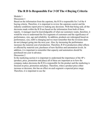 The R D Is Responsible For 3 Of The 4 Buying Criteria
Module 1
Discussion 1
Based on the information from the capstone, the R D is responsible for 3 of the 4
buying criteria. Therefore, it is important to review the capstone courier and the
industry conditions report prior to making any decisions. With that being said, all the
decisions made within the R D are based on the information from both of these
reports. A manager must be knowledgeable of what our customers wants, therefore, it
would be wise to understand the five segments of customers and the significance of
performance, size, age and reliability. In addition, products are redesigned based on
performance, size, mtbf is changing and we must remember that the revisions dates
do not (change) going into the next year. Also, by increasing the performance
increases the material cost of production. Therefore, R D in production either affects
or affected by material cost, purchases of new facilities and automation levels. In
addition, it is important to remember that capacity and automation should be
purchased one year in advance.
Discussion 2
In the marketing section it is important to understand the importance of the 4P s
(product, price, promotion and place) all of these are important as to how the
company makes decisions the R D is responsible for the product and the marketing is
focused on price, promotion and place. Therefore, when a product price either
increase or decrease, this has an effect on each segment s expected price range.
Therefore, it is important to use the
 