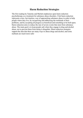 Harm Reduction Strategies
The first reading by Tatarsky and Marlatt emphasises upon harm reduction
psychotherapy as a treatment for substance abuse disorders. I feel harm reduction
represents a new, but timeless, way of approaching substance abuse in order to help
people where they live, by recognizing and addressing the multitude of their
problems, and by accepting all progress as beneficial and something to be built upon.
Harm reduction aims to reduce the rate of severe events that stem from substance
abuse. The main goal is to keep people safe when they engage in drug and alcohol
abuse, not to prevent them from doing it altogether. Harm reduction strategies
support the idea that there are many ways to abuse drugs and alcohol, and some
methods are much more safer
 