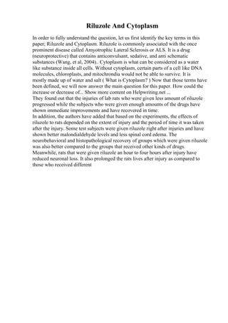 Riluzole And Cytoplasm
In order to fully understand the question, let us first identify the key terms in this
paper; Riluzole and Cytoplasm. Riluzole is commonly associated with the once
prominent disease called Amyotrophic Lateral Sclerosis or ALS. It is a drug
(neuroprotective) that contains anticonvulsant, sedative, and anti schematic
substances (Wang, et al, 2004).. Cytoplasm is what can be considered as a water
like substance inside all cells. Without cytoplasm, certain parts of a cell like DNA
molecules, chloroplasts, and mitochrondia would not be able to survive. It is
mostly made up of water and salt ( What is Cytoplasm? ) Now that those terms have
been defined, we will now answer the main question for this paper. How could the
increase or decrease of... Show more content on Helpwriting.net ...
They found out that the injuries of lab rats who were given less amount of riluzole
progressed while the subjects who were given enough amounts of the drugs have
shown immediate improvements and have recovered in time.
In addition, the authors have added that based on the experiments, the effects of
riluzole to rats depended on the extent of injury and the period of time it was taken
after the injury. Some test subjects were given riluzole right after injuries and have
shown better malondialdehyde levels and less spinal cord edema. The
neurobehavioral and histopathological recovery of groups which were given riluzole
was also better compared to the groups that received other kinds of drugs.
Meanwhile, rats that were given riluzole an hour to four hours after injury have
reduced neuronal loss. It also prolonged the rats lives after injury as compared to
those who received different
 