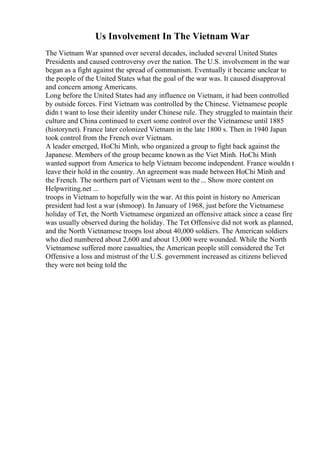 Us Involvement In The Vietnam War
The Vietnam War spanned over several decades, included several United States
Presidents and caused controversy over the nation. The U.S. involvement in the war
began as a fight against the spread of communism. Eventually it became unclear to
the people of the United States what the goal of the war was. It caused disapproval
and concern among Americans.
Long before the United States had any influence on Vietnam, it had been controlled
by outside forces. First Vietnam was controlled by the Chinese. Vietnamese people
didn t want to lose their identity under Chinese rule. They struggled to maintain their
culture and China continued to exert some control over the Vietnamese until 1885
(historynet). France later colonized Vietnam in the late 1800 s. Then in 1940 Japan
took control from the French over Vietnam.
A leader emerged, HoChi Minh, who organized a group to fight back against the
Japanese. Members of the group became known as the Viet Minh. HoChi Minh
wanted support from America to help Vietnam become independent. France wouldn t
leave their hold in the country. An agreement was made between HoChi Minh and
the French. The northern part of Vietnam went to the... Show more content on
Helpwriting.net ...
troops in Vietnam to hopefully win the war. At this point in history no American
president had lost a war (shmoop). In January of 1968, just before the Vietnamese
holiday of Tet, the North Vietnamese organized an offensive attack since a cease fire
was usually observed during the holiday. The Tet Offensive did not work as planned,
and the North Vietnamese troops lost about 40,000 soldiers. The American soldiers
who died numbered about 2,600 and about 13,000 were wounded. While the North
Vietnamese suffered more casualties, the American people still considered the Tet
Offensive a loss and mistrust of the U.S. government increased as citizens believed
they were not being told the
 