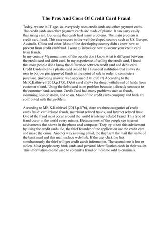 The Pros And Cons Of Credit Card Fraud
Today, we are in IT age, so, everybody uses credit cards and other payment cards.
The credit cards and other payment cards are made of plastic. It can carry easily
than using cash. But using that cards had many problems. The main problem is
credit card fraud. This case occurs in the well developed country such as US, Europe,
Australia, China and other. Most of the developing country didn t know how to
prevent from credit cardfraud. I want to introduce how to secure your credit card
from frauds.
In my country Myanmar, most of the people don t know what is different between
the credit card and debit card. In my experience of selling the credit card, I found
that most people don t know the difference between credit card and debit card.
Credit Cards means a plastic card issued by a financial institution that allows its
user to borrow pre approved funds at the point of sale in order to complete a
purchase. (investing answer, web accessed 23/12/2017) According to the
Mr.K.Kathirvel (2013,p.175), Debit card allows for direct withdrawal of funds from
customer s bank. Using the debit card is no problem because it directly connects to
the customer bank account. Credit Card had many problems such as frauds,
skimming, lost or stolen, and so on. Most of the credit cards company and bank are
confronted with that problem.
According to MR.K.Kathirvel (2013,p.176), there are three categories of credit
cards fraud: card related frauds, merchant related frauds, and Internet related fraud.
One of the fraud most occur around the world is internet related Fraud. This type of
fraud occur in the world every minute. Because most of the people see internet
advisements that shows in the phone and computer. They try to test this advisement
by using the credit cards. So, the thief founder of the application use the credit card
and make the crime. Another way is using email, the thief sent the mail that same of
the bank mail and this mail include web link. If the user click the link
simultaneously the thief will get credit cards information. The second one is lost or
stolen. Most people carry bank cards and personal identification cards in their wallet.
This information can be used to commit a fraud or it can be sold to criminals.
 