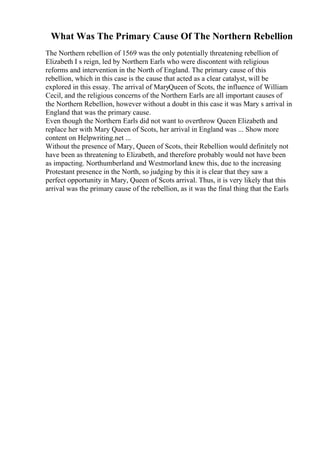 What Was The Primary Cause Of The Northern Rebellion
The Northern rebellion of 1569 was the only potentially threatening rebellion of
Elizabeth I s reign, led by Northern Earls who were discontent with religious
reforms and intervention in the North of England. The primary cause of this
rebellion, which in this case is the cause that acted as a clear catalyst, will be
explored in this essay. The arrival of MaryQueen of Scots, the influence of William
Cecil, and the religious concerns of the Northern Earls are all important causes of
the Northern Rebellion, however without a doubt in this case it was Mary s arrival in
England that was the primary cause.
Even though the Northern Earls did not want to overthrow Queen Elizabeth and
replace her with Mary Queen of Scots, her arrival in England was ... Show more
content on Helpwriting.net ...
Without the presence of Mary, Queen of Scots, their Rebellion would definitely not
have been as threatening to Elizabeth, and therefore probably would not have been
as impacting. Northumberland and Westmorland knew this, due to the increasing
Protestant presence in the North, so judging by this it is clear that they saw a
perfect opportunity in Mary, Queen of Scots arrival. Thus, it is very likely that this
arrival was the primary cause of the rebellion, as it was the final thing that the Earls
 