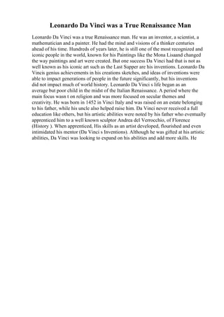 Leonardo Da Vinci was a True Renaissance Man
Leonardo Da Vinci was a true Renaissance man. He was an inventor, a scientist, a
mathematician and a painter. He had the mind and visions of a thinker centuries
ahead of his time. Hundreds of years later, he is still one of the most recognized and
iconic people in the world, known for his Paintings like the Mona Lisaand changed
the way paintings and art were created. But one success Da Vinci had that is not as
well known as his iconic art such as the Last Supper are his inventions. Leonardo Da
Vincis genius achievements in his creations sketches, and ideas of inventions were
able to impact generations of people in the future significantly, but his inventions
did not impact much of world history. Leonardo Da Vinci s life began as an
average but poor child in the midst of the Italian Renaissance. A period where the
main focus wasn t on religion and was more focused on secular themes and
creativity. He was born in 1452 in Vinci Italy and was raised on an estate belonging
to his father, while his uncle also helped raise him. Da Vinci never received a full
education like others, but his artistic abilities were noted by his father who eventually
apprenticed him to a well known sculptor Andrea del Verrocchio, of Florence
(History ). When apprenticed, His skills as an artist developed, flourished and even
intimidated his mentor (Da Vinci s Inventions). Although he was gifted at his artistic
abilities, Da Vinci was looking to expand on his abilities and add more skills. He
 