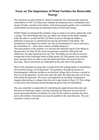 Essay on The Importance of Wind Turbines for Renewable
Energy
The American inventor Charles F. Brush invented the first automatically operated
wind turbine in 1887. [1] Since then, multiple developments have contributed to the
design of today s modern wind turbine. And when grouped together into a wind farm,
wind turbines are becoming an important source of renewable energy.
HAWT blades are designed like airplane wings in order to use lift to capture the wind
s energy. The airfoildesign that they use makes one surface of the blade rounded,
while the other is smooth and flat. [3] When air passes through the blades, a
difference in pressure is created between the top and bottom of the blade. The
introduction of the blade into airflow acts like an introduction of a force and causes
the streamlines of ... Show more content on Helpwriting.net ...
The main purpose of the gearbox is to increase the rotational speed of the blades to
the generator. In order for the electrical generator to perform efficiently and
effectively, the input speed must be very fast. The blades are not able to turn fast
enough due to the centrifugal strain of high speeds. [6] The gearbox uses multiple
gears and gear trains in order to provide speed and torque conversions that are
necessary. These conversions are dependent on the gear ratio of the gearbox.
Most of the mechanical energy that is produced by the rotating blades is transformed
into electrical energy via the generator. The generator, through the process of
electromagnetic induction, produces an electrical voltage that will cause a current to
flow out of the generator. As the rotor spins the shaft, the shaft spins the coil of wire
held within the generator. The coil is surrounded by an assembly of permanent
magnets that produce a voltage when the coil is spun inside of them. [7] This voltage
is what drives the electrical current through the power lines for distribution.
The yaw controller is responsible for controlling the angle between the rotor and
direction of wind (yaw angle). Varying wind direction becomes an issue for the
power generating abilities of turbines. In order for the turbine to produce the most
power, the turbine s horizontal axis must be parallel to the wind direction. The yaw
controller is able to turn the
 