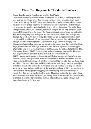 Visual Text Response In The Movie Grandma
Visual Text Response Grandma, directed by Paul Weitz
Grandma is a comedy drama film that follows the life of Elle, a lesbian poet, who
was married for 38 years, but then became a widow. Elle s granddaughter, Sage,
comes to her asking for $630 for an abortion as she is broke, although Elle doesn t
have any money either. Sage was too afraid to tell her judgemental mother about
her situation, in which resorted to her having to ask her Grandma. Elle had a short
term girlfriend, Olivia, of 5 months, but ended things with her very abruptly. Even
though Elle doesn t have the money for Sage, she is determined to go out and get it.
The movie is split up into 6 chapters, set over the course of one day, as Sage had
booked the abortion for that evening. Elle and Sage go and get money of as many
people as Elle could think of, but by the end of their journey, they still don t have
enough and end up having to tell Sage s mother. Sage s mother is angry and
disappointed as they had expected but she gives the money and they go to the clinic,
Sage gets the abortion and Sage and her mother have an argument but are happier
afterwards. Elle goes to resolve things with Olivia, and the end on better terms. This
film shows themes of LGBT+ acceptance and the importance of family. There are
also major contrasts between characters which are vital to the film.
LGBT+ awareness is shown in this movie as Elle is a lesbian, who had a long term
wife and a short term girlfriend, as shown in the movie. One of the people Elle and
Sage go to visit to get money off is Elle s ex husband Karl, whilst they are there, Sage
asks Elle if she ever liked men and Elle replies with, no I always liked women I just
didn t like myself, this shows the expectation Elle felt she had to live up to, whilst
knowing her true feelings and felt as if she was lying to herself. I feel as this theme is
very common among people struggling with identifying their own sexuality, as
people feel they have a standard to live up to. There is a part in the film where Sage
and Elle visit Elle s friend Deathy to get money from, as she owed Elle, Deathy works
at a tattoo shop and offered a tattoo instead, Elle said yes and got a circle, which
looked similar to an O, Sage told
 