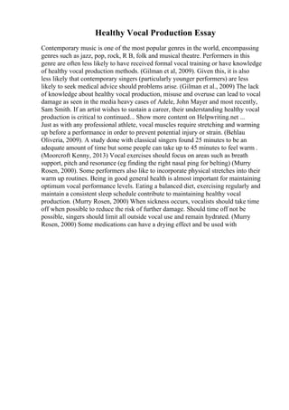 Healthy Vocal Production Essay
Contemporary music is one of the most popular genres in the world, encompassing
genres such as jazz, pop, rock, R B, folk and musical theatre. Performers in this
genre are often less likely to have received formal vocal training or have knowledge
of healthy vocal production methods. (Gilman et al, 2009). Given this, it is also
less likely that contemporary singers (particularly younger performers) are less
likely to seek medical advice should problems arise. (Gilman et al., 2009) The lack
of knowledge about healthy vocal production, misuse and overuse can lead to vocal
damage as seen in the media heavy cases of Adele, John Mayer and most recently,
Sam Smith. If an artist wishes to sustain a career, their understanding healthy vocal
production is critical to continued... Show more content on Helpwriting.net ...
Just as with any professional athlete, vocal muscles require stretching and warming
up before a performance in order to prevent potential injury or strain. (Behlau
Oliveria, 2009). A study done with classical singers found 25 minutes to be an
adequate amount of time but some people can take up to 45 minutes to feel warm .
(Moorcroft Kenny, 2013) Vocal exercises should focus on areas such as breath
support, pitch and resonance (eg finding the right nasal ping for belting) (Murry
Rosen, 2000). Some performers also like to incorporate physical stretches into their
warm up routines. Being in good general health is almost important for maintaining
optimum vocal performance levels. Eating a balanced diet, exercising regularly and
maintain a consistent sleep schedule contribute to maintaining healthy vocal
production. (Murry Rosen, 2000) When sickness occurs, vocalists should take time
off when possible to reduce the risk of further damage. Should time off not be
possible, singers should limit all outside vocal use and remain hydrated. (Murry
Rosen, 2000) Some medications can have a drying effect and be used with
 