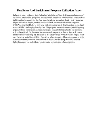 Readiness And Enrichment Program Reflection Paper
I chose to apply to Lewis Katz School of Medicine at Temple University because of
its unique educational programs, an assortment of service opportunities, and devotion
to biomedical research. As the first member of my immediate family to try to earn a
higher education degree, the Pre matriculation Readiness Enrichment Program
(PREP) is one that I believe will help with preparing for it. The transition to medical
schoolwill be challenging initially, but this program s commitment to providing early
exposure to its curriculum and acclimating its students to the school s environment
will be beneficial. Furthermore, the communal programs at Lewis Katz will enable
me to continue showing my devotion to the underserved population that helped raise
me. Growing up in Starrett City, Brooklyn, where the rate of homelessness was high,
contributed to my decision to volunteer at Holy Apostles Soup Kitchen, where I
helped underserved individuals obtain social services and other amenities.
 