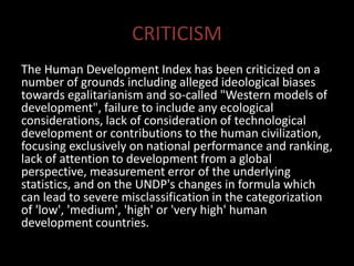 CRITICISM
The Human Development Index has been criticized on a
number of grounds including alleged ideological biases
towards egalitarianism and so-called "Western models of
development", failure to include any ecological
considerations, lack of consideration of technological
development or contributions to the human civilization,
focusing exclusively on national performance and ranking,
lack of attention to development from a global
perspective, measurement error of the underlying
statistics, and on the UNDP's changes in formula which
can lead to severe misclassification in the categorization
of 'low', 'medium', 'high' or 'very high' human
development countries.
 