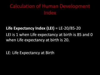 Calculation of Human Development
Index
Life Expectancy Index (LEI) = LE-20/85-20
LEI is 1 when Life expectancy at birth is 85 and 0
when Life expectancy at birth is 20.
LE: Life Expectancy at Birth
 