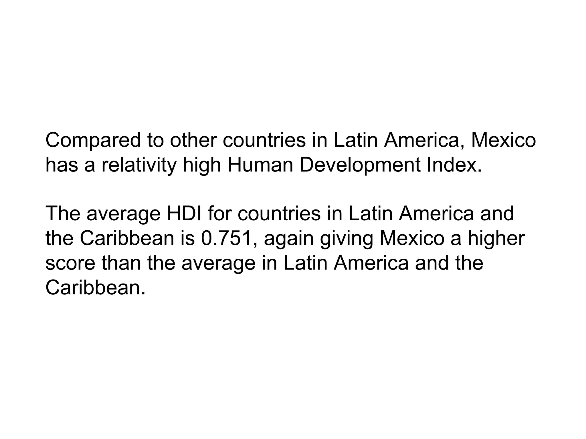 Compared to other countries in Latin America, Mexico
has a relativity high Human Development Index.
The average HDI for countries in Latin America and
the Caribbean is 0.751, again giving Mexico a higher
score than the average in Latin America and the
Caribbean.
 