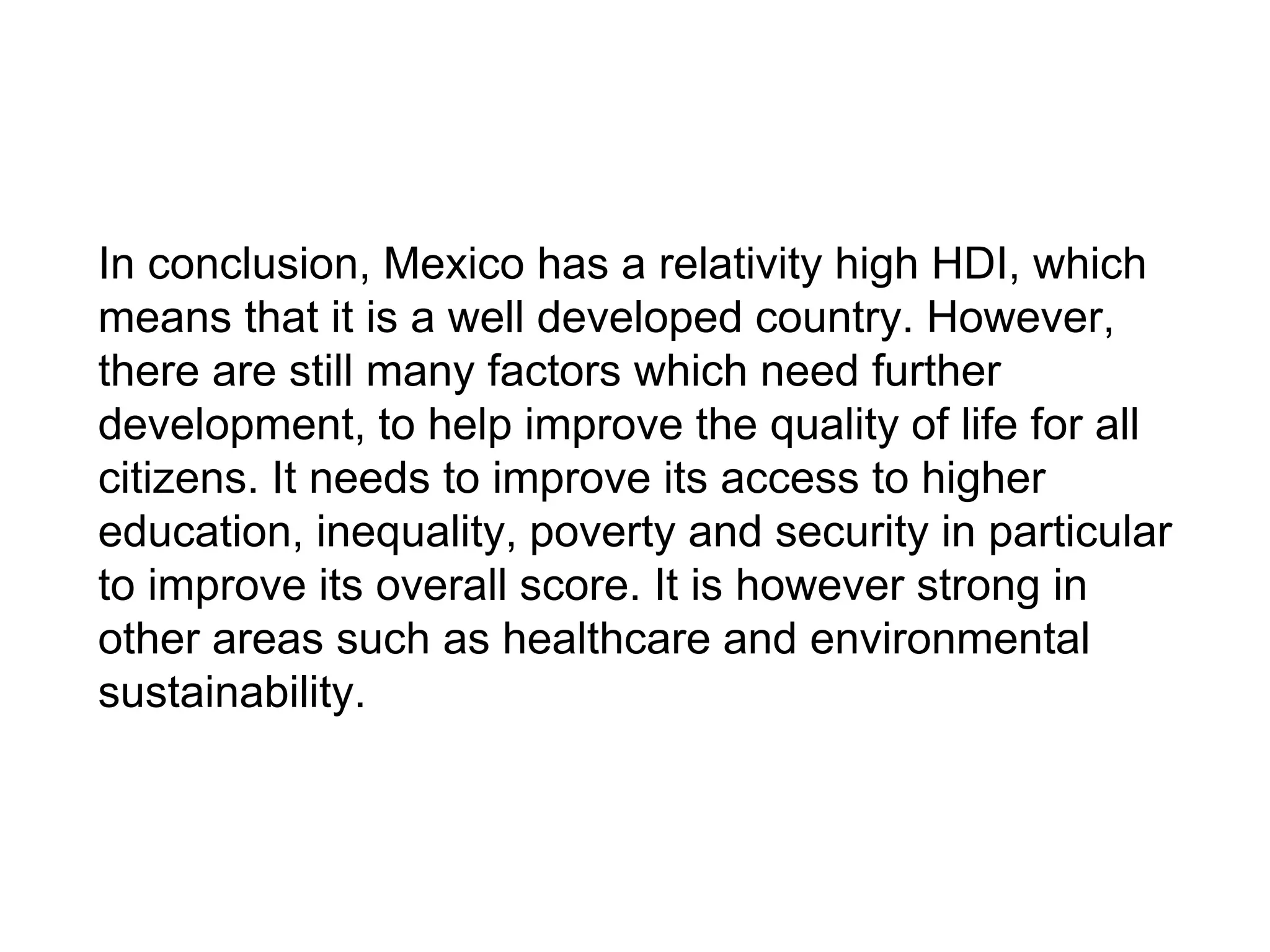 In conclusion, Mexico has a relativity high HDI, which
means that it is a well developed country. However,
there are still many factors which need further
development, to help improve the quality of life for all
citizens. It needs to improve its access to higher
education, inequality, poverty and security in particular
to improve its overall score. It is however strong in
other areas such as healthcare and environmental
sustainability.
 