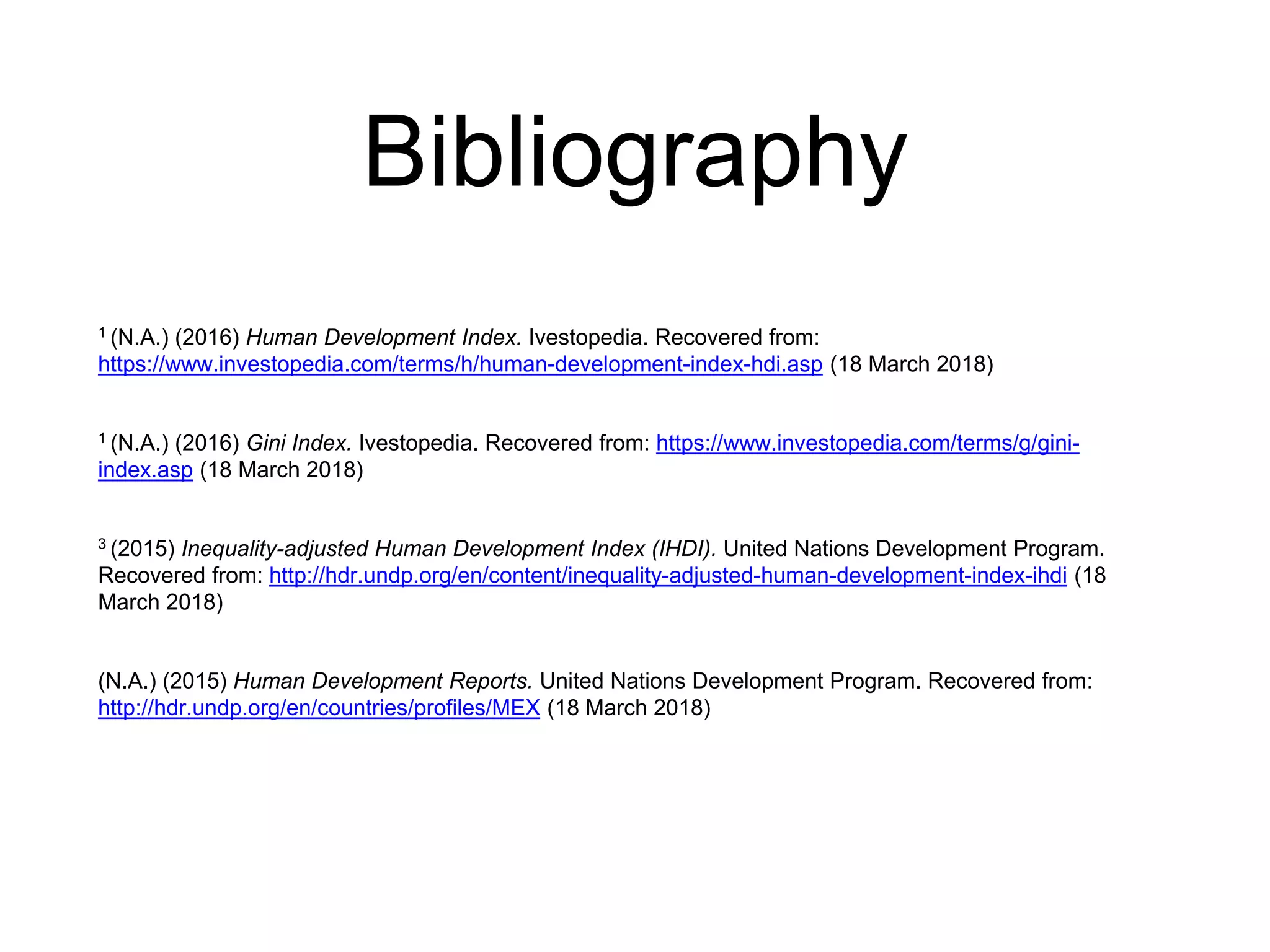 Bibliography
1 (N.A.) (2016) Human Development Index. Ivestopedia. Recovered from:
https://www.investopedia.com/terms/h/human-development-index-hdi.asp (18 March 2018)
1 (N.A.) (2016) Gini Index. Ivestopedia. Recovered from: https://www.investopedia.com/terms/g/gini-
index.asp (18 March 2018)
3 (2015) Inequality-adjusted Human Development Index (IHDI). United Nations Development Program.
Recovered from: http://hdr.undp.org/en/content/inequality-adjusted-human-development-index-ihdi (18
March 2018)
(N.A.) (2015) Human Development Reports. United Nations Development Program. Recovered from:
http://hdr.undp.org/en/countries/profiles/MEX (18 March 2018)
 