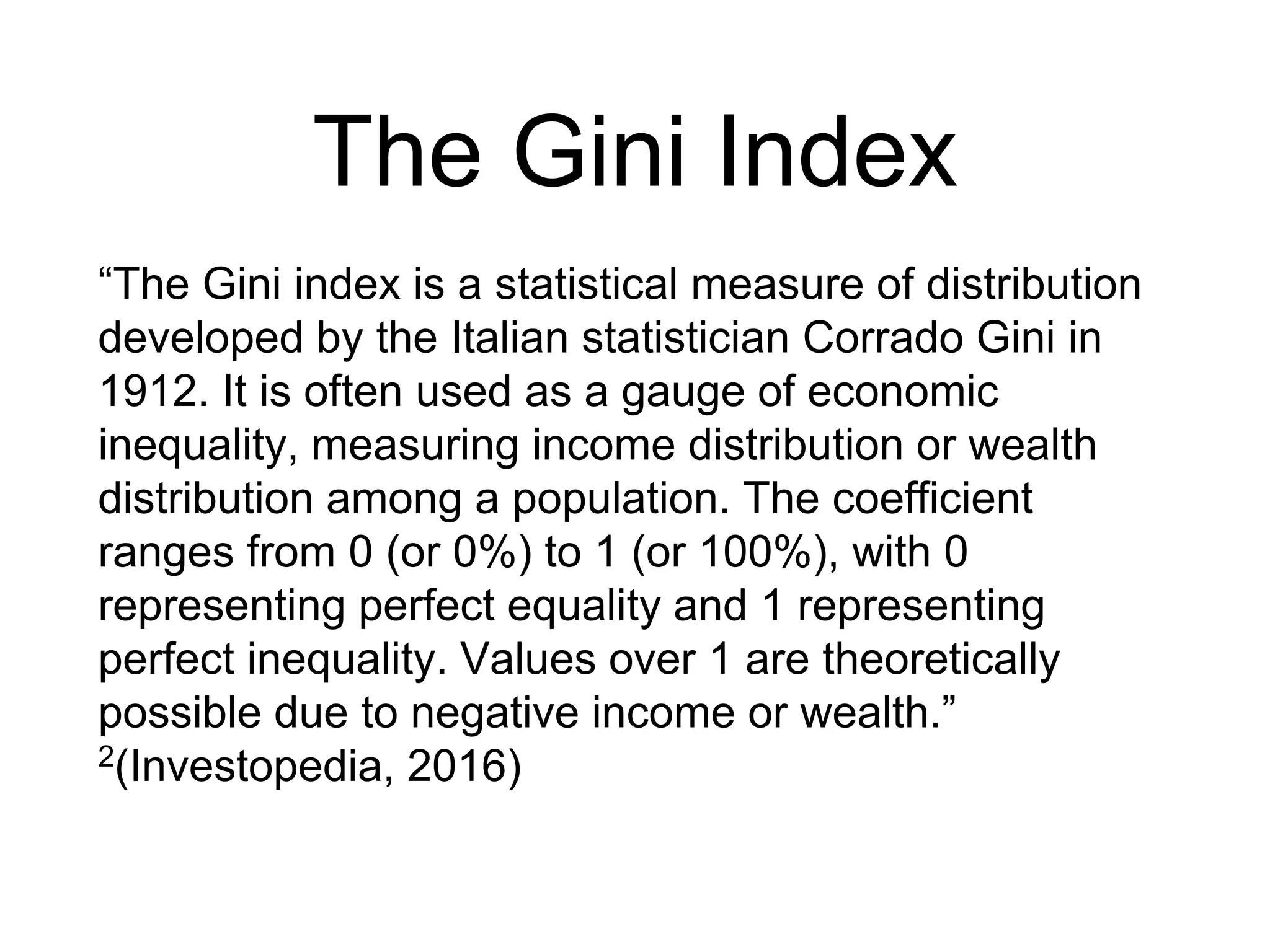 The Gini Index
“The Gini index is a statistical measure of distribution
developed by the Italian statistician Corrado Gini in
1912. It is often used as a gauge of economic
inequality, measuring income distribution or wealth
distribution among a population. The coefficient
ranges from 0 (or 0%) to 1 (or 100%), with 0
representing perfect equality and 1 representing
perfect inequality. Values over 1 are theoretically
possible due to negative income or wealth.”
2(Investopedia, 2016)
 