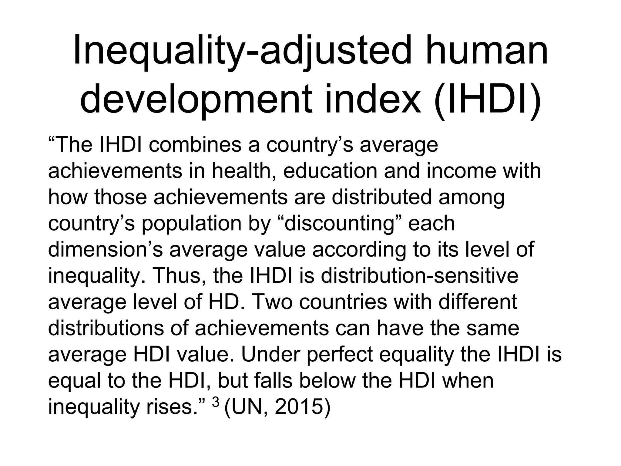 Inequality-adjusted human
development index (IHDI)
“The IHDI combines a country’s average
achievements in health, education and income with
how those achievements are distributed among
country’s population by “discounting” each
dimension’s average value according to its level of
inequality. Thus, the IHDI is distribution-sensitive
average level of HD. Two countries with different
distributions of achievements can have the same
average HDI value. Under perfect equality the IHDI is
equal to the HDI, but falls below the HDI when
inequality rises.” 3 (UN, 2015)
 